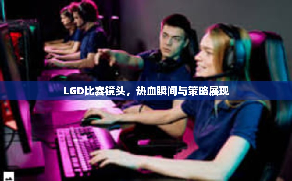 LGD比赛镜头，热血瞬间与策略展现